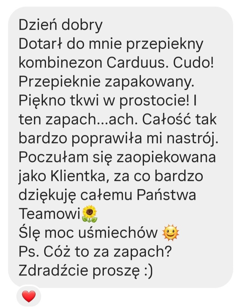 Forise opinie: Dzień dobry Dotarł do mnie przepiekny kombinezon Carduus. Cudo! Przepieknie zapakowany. Piękno tkwi w prostocie! I ten zapach ... ach. Całość tak bardzo poprawiła mi nastrój. Poczułam się zaopiekowana jako Klientka, za co bardzo dziękuję całemu Państwa Teamowi Ślę moc uśmiechów Ps. Cóż to za zapach? Zdradźcie proszę :)i